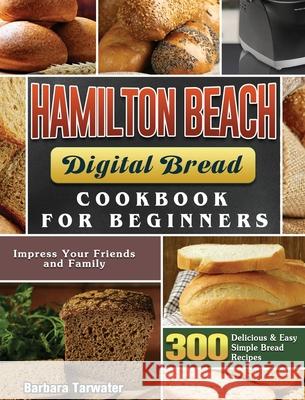 Hamilton Beach Digital Bread Cookbook for Beginners: 300 Delicious & Easy Simple Bread Recipes to Impress Your Friends and Family Barbara Tarwater 9781801661591 Barbara Tarwater