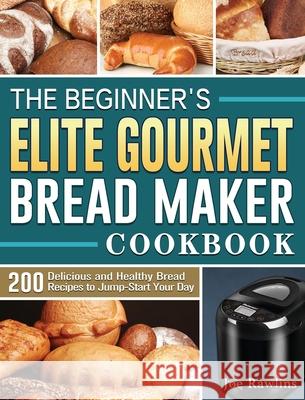 The Beginner's Elite Gourmet Bread Maker Cookbook: 200 Delicious and Healthy Bread Recipes to Jump-Start Your Day Joe Rawlins 9781801661652 Joe Rawlins