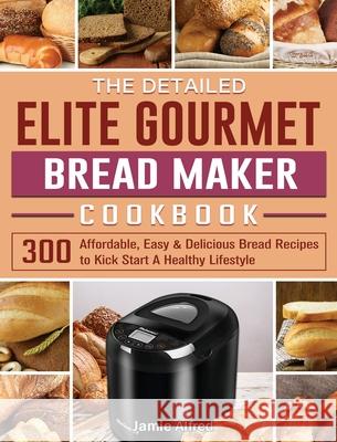 The Detailed Elite Gourmet Bread Maker Cookbook: 300 Affordable, Easy & Delicious Bread Recipes to Kick Start A Healthy Lifestyle Jamie Alfred 9781801661676 Jamie Alfred