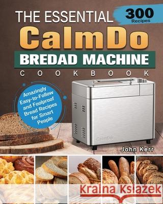 The Essential CalmDo Bread Machine Cookbook: 300 Amazingly Easy-to-Follow and Foolproof Bread Recipes for Smart People John Kerr 9781801661706