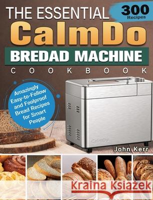 The Essential CalmDo Bread Machine Cookbook: 300 Amazingly Easy-to-Follow and Foolproof Bread Recipes for Smart People John Kerr 9781801661713