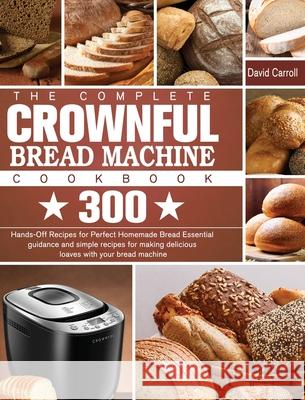 The Complete CROWNFUL Bread Machine Cookbook: 300 Hands-Off Recipes for Perfect Homemade Bread Essential guidance and simple recipes for making delici David Carroll 9781801661751