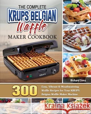The Complete KRUPS Belgian Waffle Maker Cookbook: 300 Easy, Vibrant & Mouthwatering Waffle Recipes for Your KRUPS Belgian Waffle Maker Machine Richard Sims 9781801661904 Richard Sims