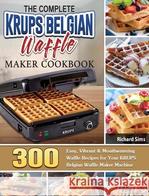 The Complete KRUPS Belgian Waffle Maker Cookbook: 300 Easy, Vibrant & Mouthwatering Waffle Recipes for Your KRUPS Belgian Waffle Maker Machine Richard Sims 9781801661911 Richard Sims