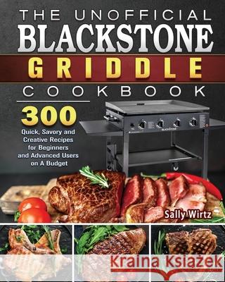 The Unofficial Blackstone Griddle Cookbook: 300 Quick, Savory and Creative Recipes for Beginners and Advanced Users on A Budget Sally Wirtz 9781801662550 Sally Wirtz