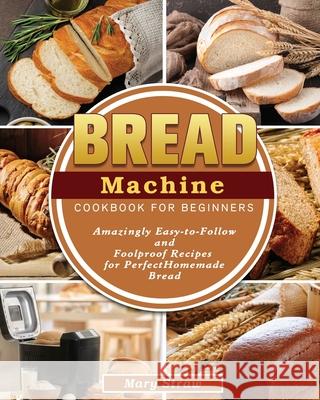 Bread Machine Cookbook for Beginners: Amazingly Easy-to-Follow and Foolproof Recipes for Perfect Homemade Bread Mary Straw 9781801666954 Mary Straw