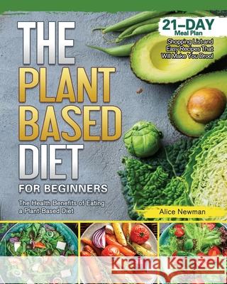 The Plant-Based Diet for Beginners: The Health Benefits of Eating a Plant-Based Diet. 21-Day Meal Plan, Shopping List and Easy Recipes That Will Make Alice Newman 9781801669641 Alice Newman