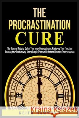 The Procrastination Cure: The Ultimate Guide to Defeat Your Inner Procrastinator, Mastering Your Time, And Boosting Your Productivity: Learn Simple Effective Methods to Eliminate Procrastination: The  Keith Hammond 9781801780292 Keith Hammond