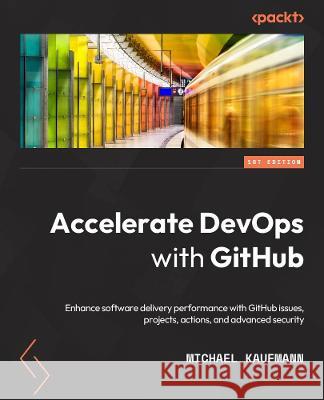 Accelerate DevOps with GitHub: Enhance software delivery performance with GitHub Issues, Projects, Actions, and Advanced Security Michael Kaufmann 9781801813358 Packt Publishing