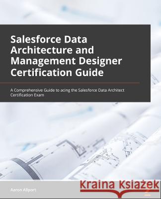 Salesforce Data Architect Certification Guide: Comprehensive coverage of the Salesforce Data Architect exam content to help you pass on the first atte Aaron Allport 9781801813556 Packt Publishing