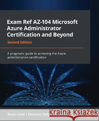 Exam Ref AZ-104 Microsoft Azure Administrator Certification and Beyond - Second Edition: A pragmatic guide to achieving the Azure administration certi Lowe, Riaan 9781801819541 Packt Publishing Limited