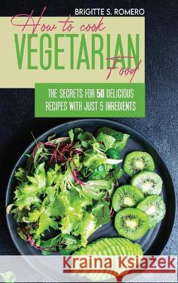 How to Cook Vegetarian Food: The Secrets For 50 Delicious Recipes with Just 5 Ingredients Romero, Brigitte S. 9781801821605 ALESSANDRA TRAMACERE