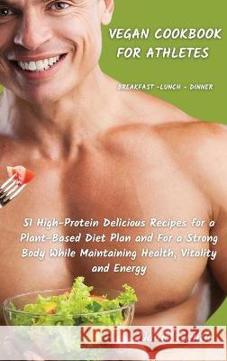 VEGAN COOKBOOK FOR ATHLETES Breakfast - Lunch - Dinner: 51 High-Protein Delicious Recipes for a Plant-Based Diet Plan and For a Strong Body While Maintaining Health, Vitality and Energy Daniel Smith 9781801822084
