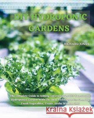 DIY Hydroponic Gardens: The Complete Guide to Setting Up and Create DIY Sustainable Hydroponics Garden With The Best Techniques For Growing Fr Richard Jones 9781801822213 Richard Jones