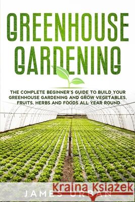 Greenhouse Gardening: The Complete Beginner's Guide to Build Your Greenhouse Gardening and Grow Vegetables, Fruits, Herbs and Foods All Year James Urban 9781801886338 