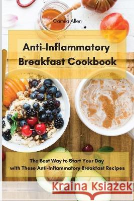 Anti-Inflammatory Breakfast Cookbook: The Best Way to Start Your Day with These Anti-Inflammatory Breakfast Recipes Camila Allen 9781801903561