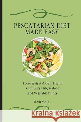 Pescatarian Diet Made Easy: Loose Weight & Gain Health with Tasty Fish, Seafood and Vegetable Dishes Jacob Aiello 9781801904315