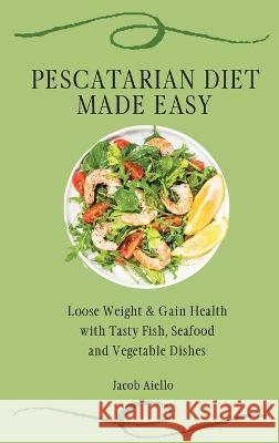 Pescatarian Diet Made Easy: Loose Weight & Gain Health with Tasty Fish, Seafood and Vegetable Dishes Jacob Aiello 9781801904346 Jacob Aiello