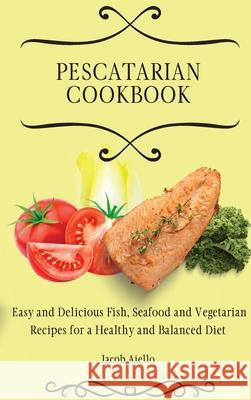 Pescatarian Cookbook: Easy and Delicious Fish, Seafood and Vegetarian Recipes for a Healthy and Balanced Diet Jacob Aiello 9781801904384 Jacob Aiello