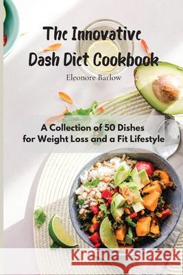 The Innovative Dash Diet Cookbook: A Collection of 50 Dishes for Weight Loss and a Fit Lifestyle Eleonore Barlow 9781801905039
