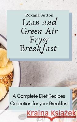 Lean and Green Air Fryer Breakfast: A Complete Diet Recipes Collection for your Breakfast Roxana Sutton 9781801905701