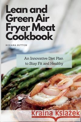 Lean and Green Air Fryer Meat Cookbook: An Innovative Diet Plan to Stay Fit and Healthy Roxana Sutton 9781801905848