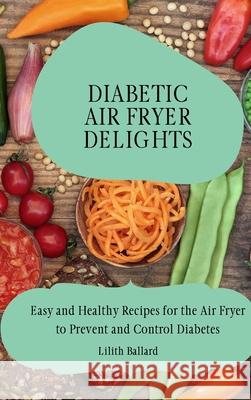 Diabetic Air Fryer Delights: Easy and Healthy Recipes for the Air Fryer to Prevent and Control Diabetes Lilith Ballard 9781801908429