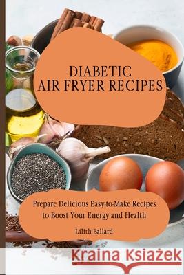 Diabetic Air Fryer Recipes: Prepare Delicious Easy-to-Make Recipes to Boost Your Energy and Health Lilith Ballard 9781801908436