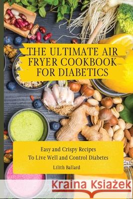 The Ultimate Air Fryer Cookbook for Diabetics: Easy and Crispy Recipes To Live Well and Control Diabetes Lilith Ballard 9781801908498