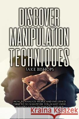 Discover Manipulation Techniques: How to Analyze People and Influence Them to Do Whatever You Want Using Manipulation Techniques and NLP Jake Bishops 9781801919197