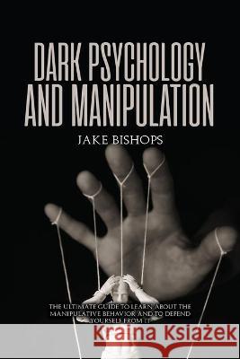 Dark Psychology and Manipulation: The Ultimate Guide to Learn about the Manipulative Behavior and to Defend Yourself from It Jake Bishops 9781801919494