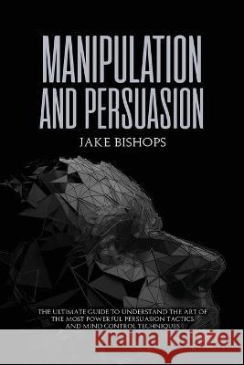 Manipulation and Persuasion: The Ultimate Guide to Understand the Art of the Most Powerful Persuasion Tactics and Mind Control Techniques Jake Bishops 9781801919517