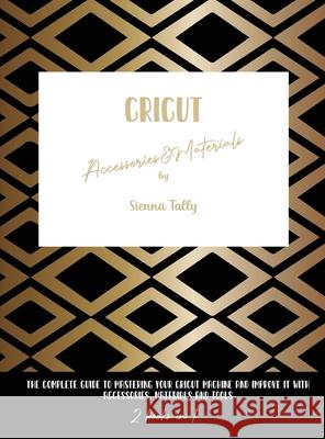 Cricut Accessories And Materials: The Complete Guide To Mastering Your Cricut Machine And Improve It With Accessories, Materials And Tools Sienna Tally 9781801925112 Sienna Tally