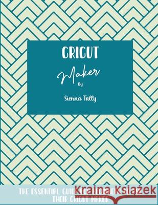 Cricut Maker: The Essential Guide For Beginners To Use Their Cricut Maker Sienna Tally 9781801925204