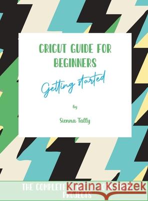Cricut Guide For Beginners: Getting Started! The Complete Guide To Your First Projects Sienna Tally 9781801925396 Sienna Tally