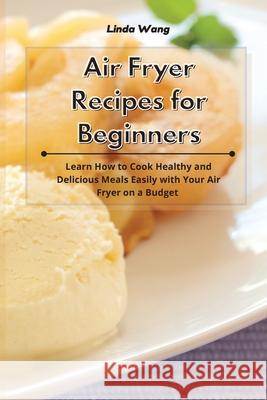 Air Fryer Recipes for Beginners: Learn How to Cook Healthy and Delicious Meals Easily with Your Air Fryer on a Budget Linda Wang 9781801933889 Linda Wang