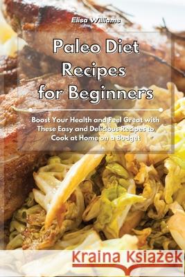 Paleo Diet Recipes for Beginners: Boost Your Health and Feel Great with These Easy and Delicious Recipes to Cook at Home on a Budget Elisa Williams 9781801934862 Elisa Williams