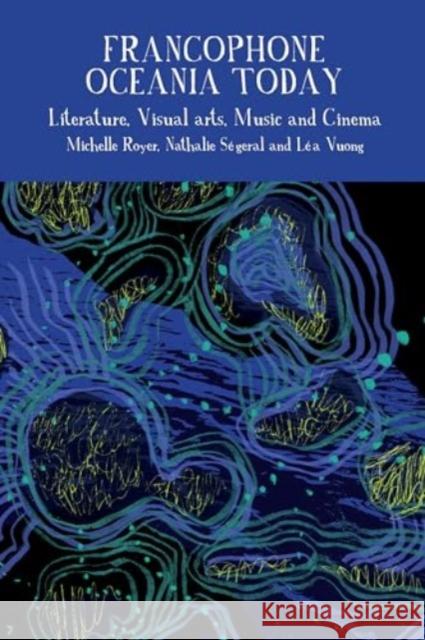 Francophone Oceania Today: Literature, Visual Arts, Music, and Cinema Michelle Royer Nathalie S?geral L?a Vuong 9781802071931 Liverpool University Press