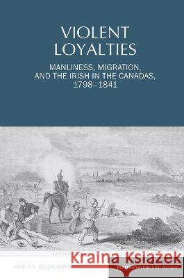 Violent Loyalties: Manliness, Migration, and the Irish in the Canadas, 1798-1841 Jane G. V. McGaughey 9781802078282 Liverpool University Press