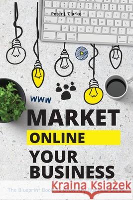 Market Your Business Online: The Blueprint Book That Helps You Growing Your Business Online Peter Jason Clarke 9781802114935
