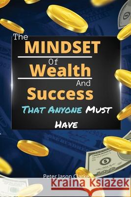 The Mindset of Wealth and Success That Anyone Must Have: The MINDSET Blueprint Book That Help You Succeed, Make Money And Achieve Anything You Want In Peter Jason Clarke 9781802114942