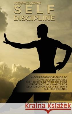 Understanding Self- Discipline: A Comprehensive Guide To Achieve Unbreakable Self-Discipline With The Most Important Daily Habits For Self- Discipline James Foster 9781802165807