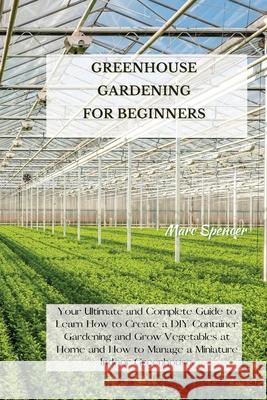 Greenhouse Gardening for Beginners: Your Ultimate and Complete Guide to Learn How to Create a DIY Container Gardening and Grow Vegetables at Home and Marc Spencer 9781802227383 Marc Spencer