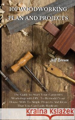 101 Woodworking Plan and Projects: The Guide to Start Your Carpentry Workshop with DIY, To Remodel Your House With To Simple Projects And Ideas That You Can Easily Replicate Jeff Brown 9781802227499