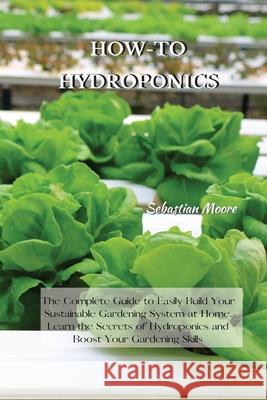 How-To Hydroponics: The Complete Guide to Easily Build Your Sustainable Gardening System at Home. Learn the Secrets of Hydroponics and Boo Sebastian Moore 9781802227543 Sebastian Moore