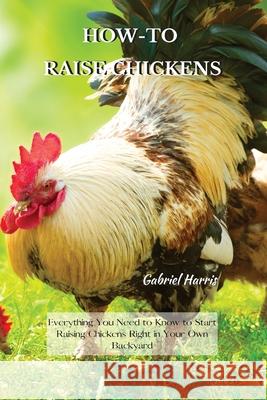 How-To Raise Chickens: Everything You Need to Know to Start Raising Chickens Right in Your Own Backyard Gabriel Harris 9781802227581 Gabriel Harris
