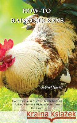 How-To Raise Chickens: Everything You Need to Know to Start Raising Chickens Right in Your Own Backyard Gabriel Harris 9781802227604 Gabriel Harris