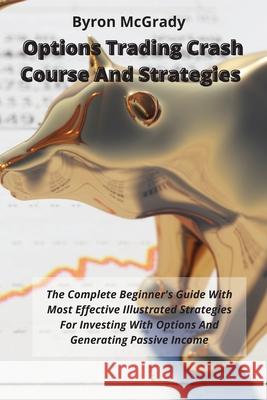 Options Trading Crash Course And Strategies: The Complete Beginner's Guide With Most Effective Illustrated Strategies For Investing With Options And Generating Passive Income Byron McGrady 9781802238884 Byron McGrady