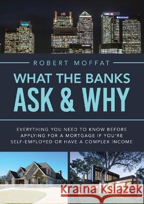 What The Banks Ask & Why: Everything You Need to Know before Applying for a Mortgage If You're Self-Employed or Have a Complex Income Robert Moffat 9781802277128 Robert Moffat