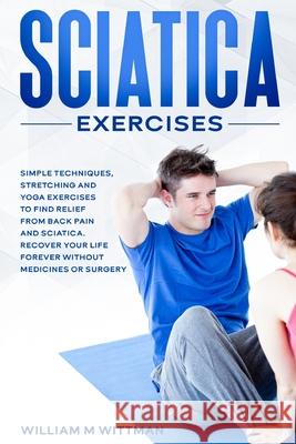 Sciatica Exercises: Simple Techniques, Stretching and Yoga Exercises to Find Relief From Back Pain and Sciatica. Ricover your Life Forever William M. Wittmann 9781802321852 William M Wittmann